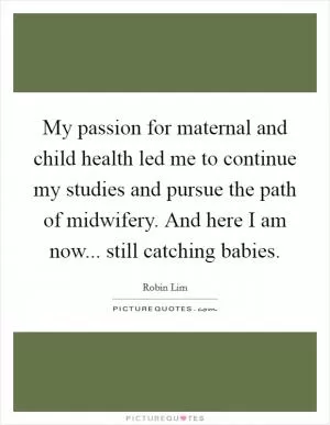 My passion for maternal and child health led me to continue my studies and pursue the path of midwifery. And here I am now... still catching babies Picture Quote #1