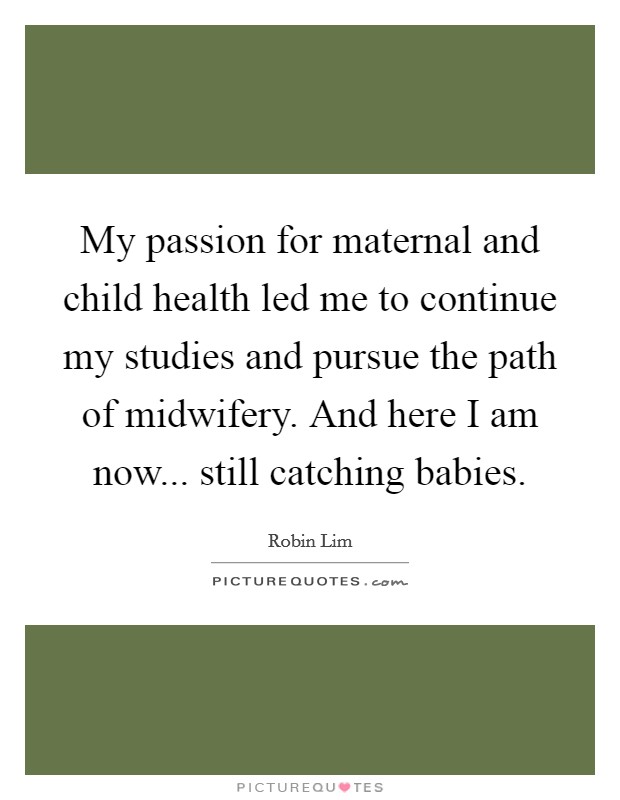 My passion for maternal and child health led me to continue my studies and pursue the path of midwifery. And here I am now... still catching babies. Picture Quote #1