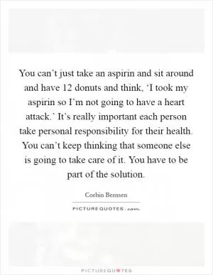 You can’t just take an aspirin and sit around and have 12 donuts and think, ‘I took my aspirin so I’m not going to have a heart attack.’ It’s really important each person take personal responsibility for their health. You can’t keep thinking that someone else is going to take care of it. You have to be part of the solution Picture Quote #1