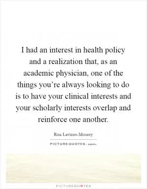 I had an interest in health policy and a realization that, as an academic physician, one of the things you’re always looking to do is to have your clinical interests and your scholarly interests overlap and reinforce one another Picture Quote #1