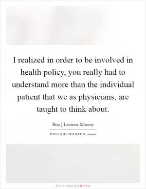I realized in order to be involved in health policy, you really had to understand more than the individual patient that we as physicians, are taught to think about Picture Quote #1