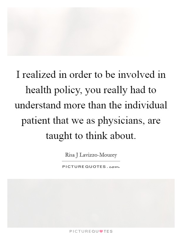 I realized in order to be involved in health policy, you really had to understand more than the individual patient that we as physicians, are taught to think about. Picture Quote #1