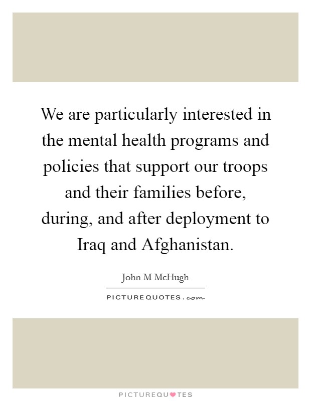 We are particularly interested in the mental health programs and policies that support our troops and their families before, during, and after deployment to Iraq and Afghanistan. Picture Quote #1