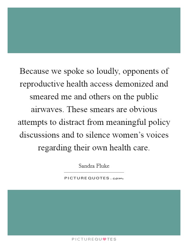 Because we spoke so loudly, opponents of reproductive health access demonized and smeared me and others on the public airwaves. These smears are obvious attempts to distract from meaningful policy discussions and to silence women's voices regarding their own health care. Picture Quote #1