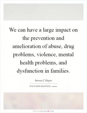 We can have a large impact on the prevention and amelioration of abuse, drug problems, violence, mental health problems, and dysfunction in families Picture Quote #1