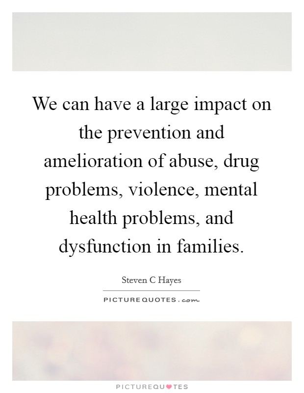 We can have a large impact on the prevention and amelioration of abuse, drug problems, violence, mental health problems, and dysfunction in families. Picture Quote #1