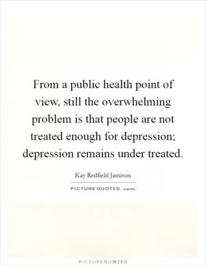 From a public health point of view, still the overwhelming problem is that people are not treated enough for depression; depression remains under treated Picture Quote #1