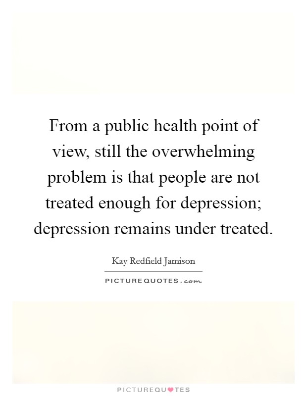 From a public health point of view, still the overwhelming problem is that people are not treated enough for depression; depression remains under treated. Picture Quote #1