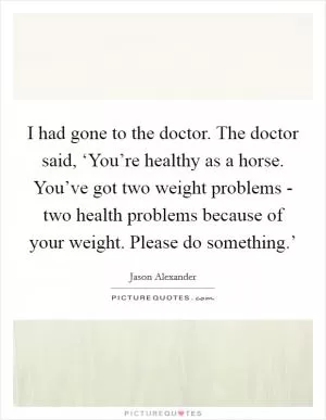I had gone to the doctor. The doctor said, ‘You’re healthy as a horse. You’ve got two weight problems - two health problems because of your weight. Please do something.’ Picture Quote #1