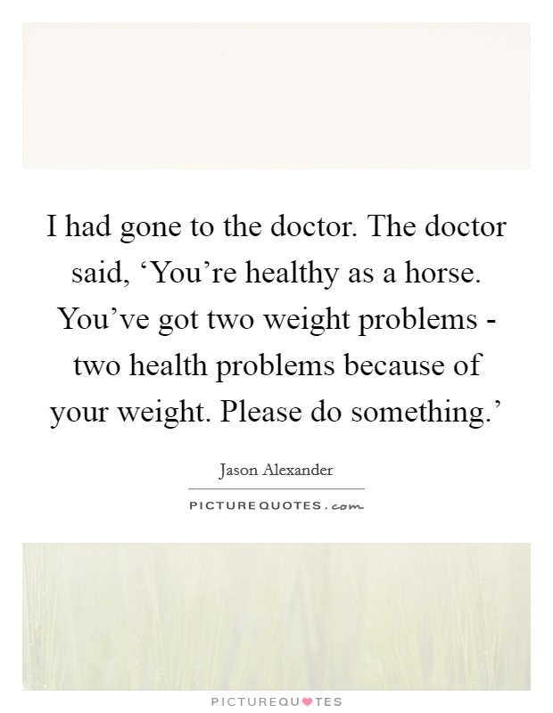 I had gone to the doctor. The doctor said, ‘You're healthy as a horse. You've got two weight problems - two health problems because of your weight. Please do something.' Picture Quote #1