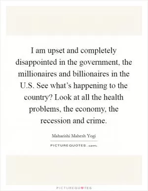 I am upset and completely disappointed in the government, the millionaires and billionaires in the U.S. See what’s happening to the country? Look at all the health problems, the economy, the recession and crime Picture Quote #1
