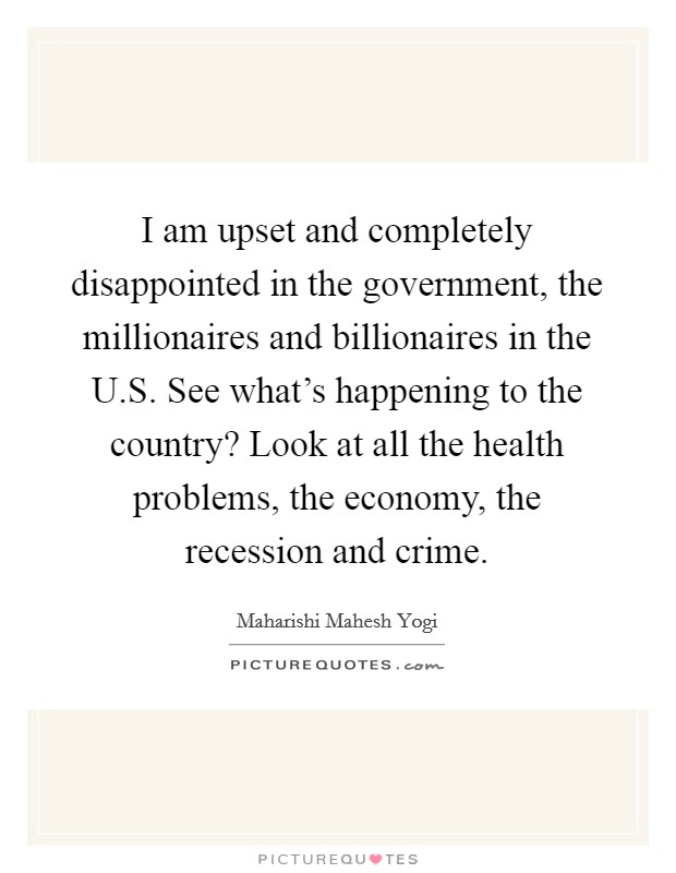 I am upset and completely disappointed in the government, the millionaires and billionaires in the U.S. See what's happening to the country? Look at all the health problems, the economy, the recession and crime. Picture Quote #1