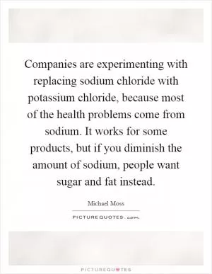 Companies are experimenting with replacing sodium chloride with potassium chloride, because most of the health problems come from sodium. It works for some products, but if you diminish the amount of sodium, people want sugar and fat instead Picture Quote #1