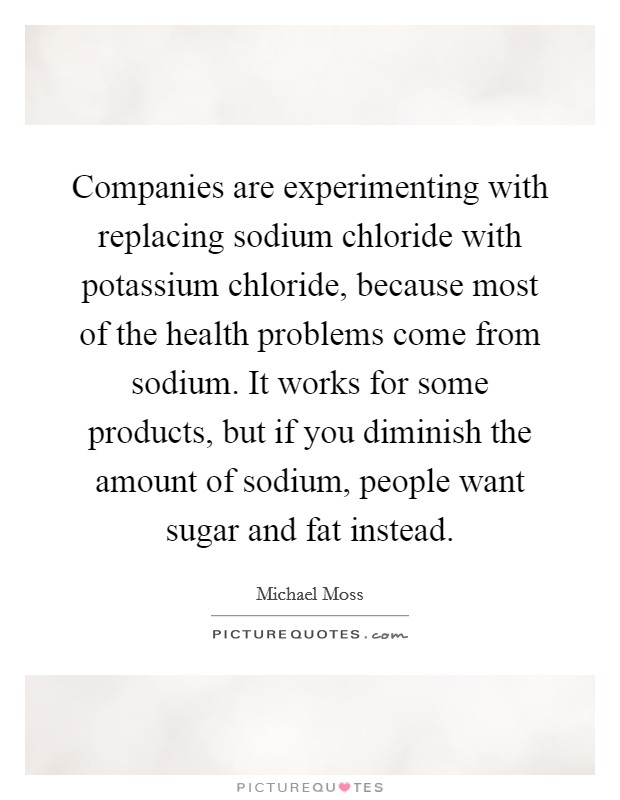 Companies are experimenting with replacing sodium chloride with potassium chloride, because most of the health problems come from sodium. It works for some products, but if you diminish the amount of sodium, people want sugar and fat instead. Picture Quote #1