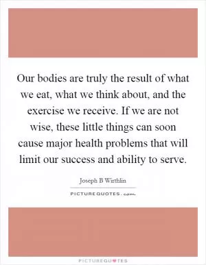 Our bodies are truly the result of what we eat, what we think about, and the exercise we receive. If we are not wise, these little things can soon cause major health problems that will limit our success and ability to serve Picture Quote #1