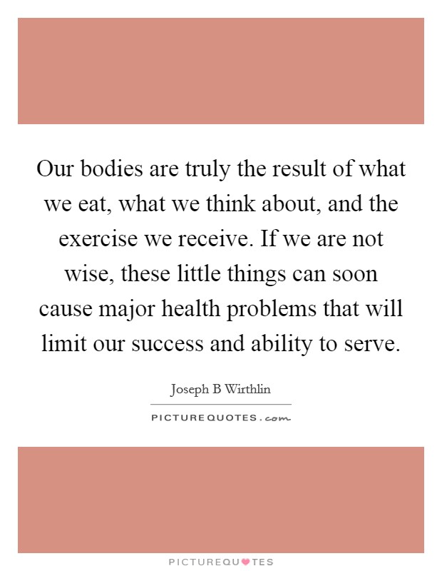 Our bodies are truly the result of what we eat, what we think about, and the exercise we receive. If we are not wise, these little things can soon cause major health problems that will limit our success and ability to serve. Picture Quote #1