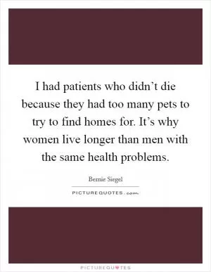 I had patients who didn’t die because they had too many pets to try to find homes for. It’s why women live longer than men with the same health problems Picture Quote #1