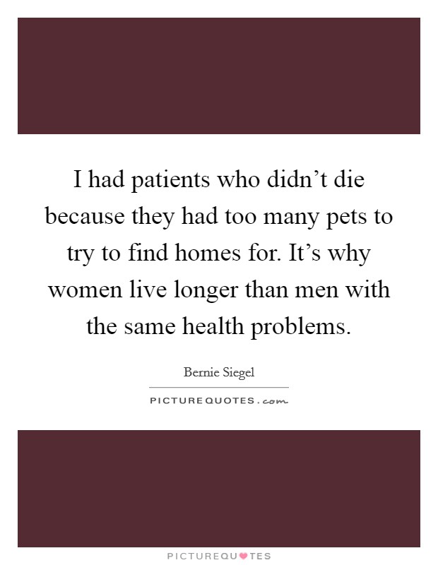 I had patients who didn't die because they had too many pets to try to find homes for. It's why women live longer than men with the same health problems. Picture Quote #1