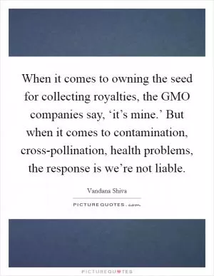 When it comes to owning the seed for collecting royalties, the GMO companies say, ‘it’s mine.’ But when it comes to contamination, cross-pollination, health problems, the response is we’re not liable Picture Quote #1