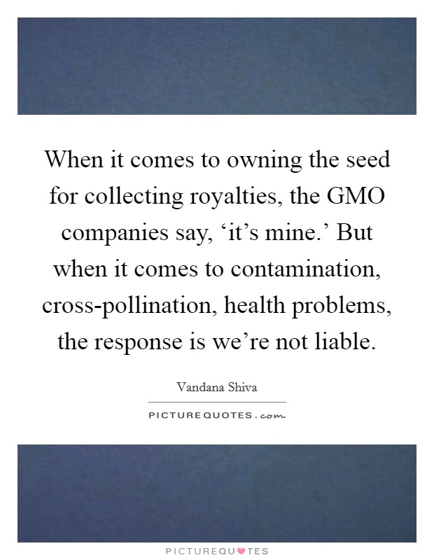 When it comes to owning the seed for collecting royalties, the GMO companies say, ‘it's mine.' But when it comes to contamination, cross-pollination, health problems, the response is we're not liable. Picture Quote #1