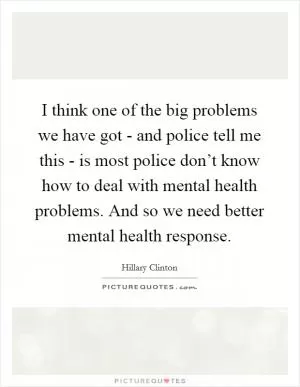 I think one of the big problems we have got - and police tell me this - is most police don’t know how to deal with mental health problems. And so we need better mental health response Picture Quote #1