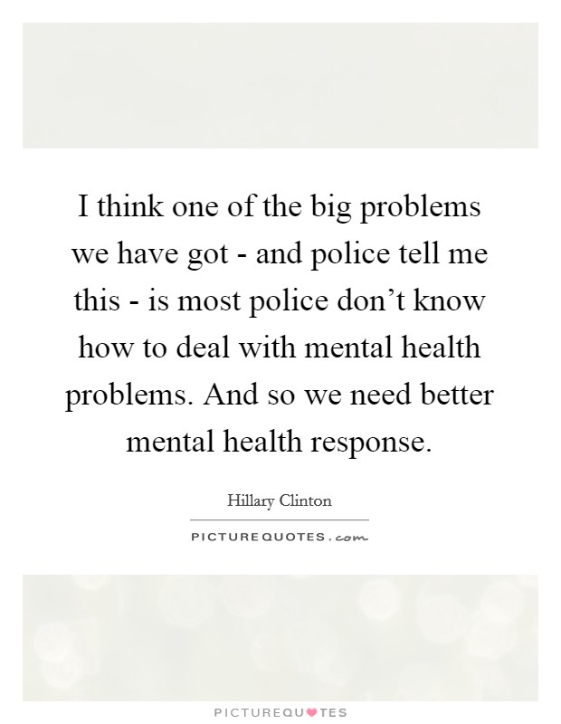I think one of the big problems we have got - and police tell me this - is most police don't know how to deal with mental health problems. And so we need better mental health response. Picture Quote #1
