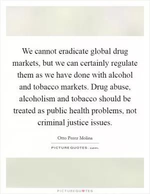 We cannot eradicate global drug markets, but we can certainly regulate them as we have done with alcohol and tobacco markets. Drug abuse, alcoholism and tobacco should be treated as public health problems, not criminal justice issues Picture Quote #1