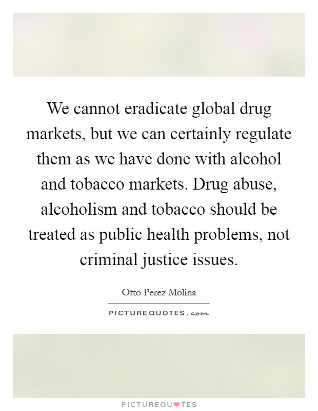 We cannot eradicate global drug markets, but we can certainly regulate them as we have done with alcohol and tobacco markets. Drug abuse, alcoholism and tobacco should be treated as public health problems, not criminal justice issues. Picture Quote #1