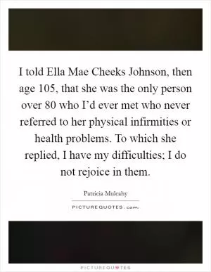 I told Ella Mae Cheeks Johnson, then age 105, that she was the only person over 80 who I’d ever met who never referred to her physical infirmities or health problems. To which she replied, I have my difficulties; I do not rejoice in them Picture Quote #1