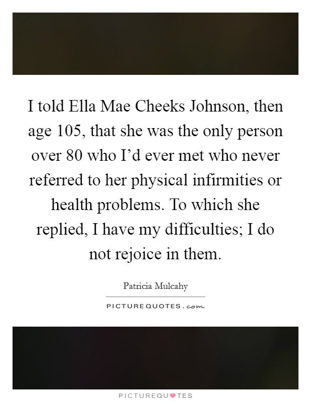 I told Ella Mae Cheeks Johnson, then age 105, that she was the only person over 80 who I'd ever met who never referred to her physical infirmities or health problems. To which she replied, I have my difficulties; I do not rejoice in them. Picture Quote #1
