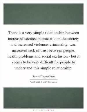 There is a very simple relationship between increased socioeconomic rifts in the society and increased violence, criminality, war, increased lack of trust between people, health problems and social exclusion - but it seems to be very difficult for people to understand this simple relationship Picture Quote #1