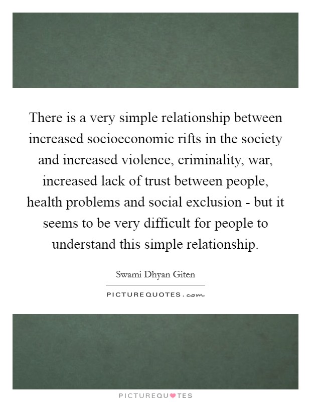 There is a very simple relationship between increased socioeconomic rifts in the society and increased violence, criminality, war, increased lack of trust between people, health problems and social exclusion - but it seems to be very difficult for people to understand this simple relationship. Picture Quote #1