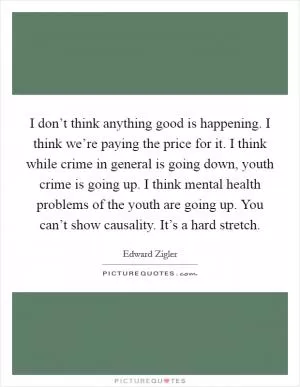 I don’t think anything good is happening. I think we’re paying the price for it. I think while crime in general is going down, youth crime is going up. I think mental health problems of the youth are going up. You can’t show causality. It’s a hard stretch Picture Quote #1