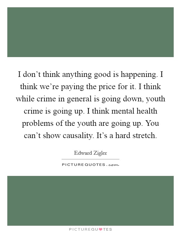 I don't think anything good is happening. I think we're paying the price for it. I think while crime in general is going down, youth crime is going up. I think mental health problems of the youth are going up. You can't show causality. It's a hard stretch. Picture Quote #1