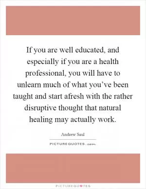 If you are well educated, and especially if you are a health professional, you will have to unlearn much of what you’ve been taught and start afresh with the rather disruptive thought that natural healing may actually work Picture Quote #1