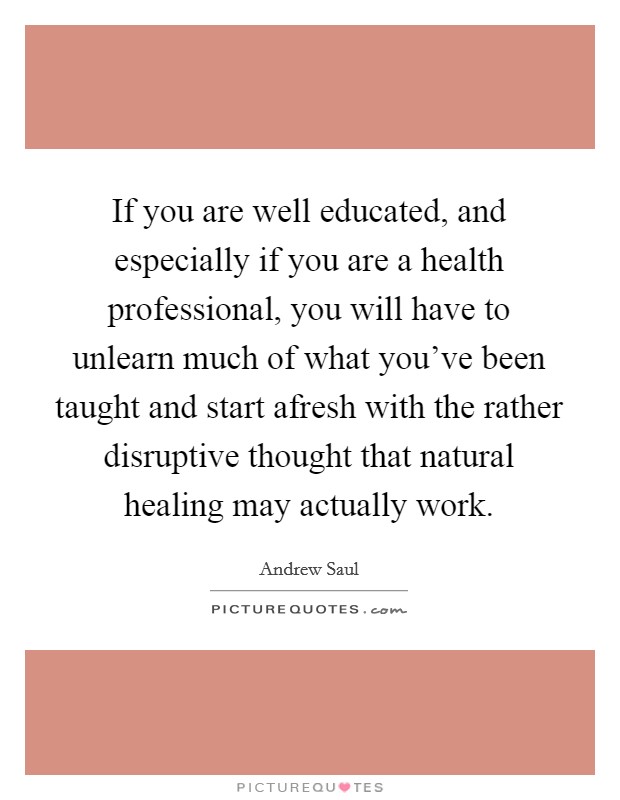 If you are well educated, and especially if you are a health professional, you will have to unlearn much of what you've been taught and start afresh with the rather disruptive thought that natural healing may actually work. Picture Quote #1