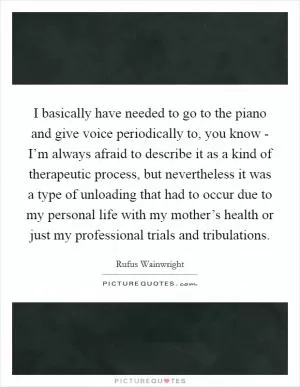 I basically have needed to go to the piano and give voice periodically to, you know - I’m always afraid to describe it as a kind of therapeutic process, but nevertheless it was a type of unloading that had to occur due to my personal life with my mother’s health or just my professional trials and tribulations Picture Quote #1