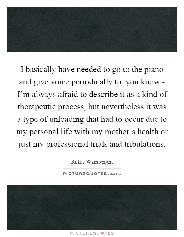 I basically have needed to go to the piano and give voice periodically to, you know - I'm always afraid to describe it as a kind of therapeutic process, but nevertheless it was a type of unloading that had to occur due to my personal life with my mother's health or just my professional trials and tribulations. Picture Quote #1