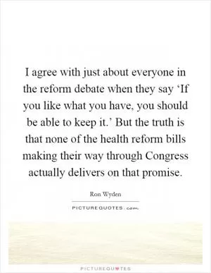 I agree with just about everyone in the reform debate when they say ‘If you like what you have, you should be able to keep it.’ But the truth is that none of the health reform bills making their way through Congress actually delivers on that promise Picture Quote #1