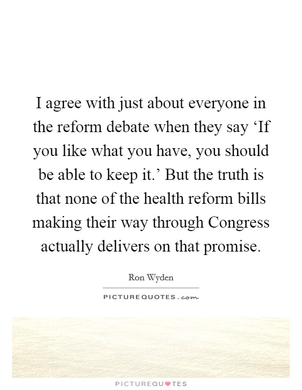 I agree with just about everyone in the reform debate when they say ‘If you like what you have, you should be able to keep it.' But the truth is that none of the health reform bills making their way through Congress actually delivers on that promise. Picture Quote #1