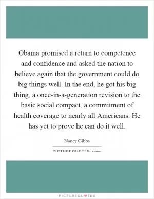 Obama promised a return to competence and confidence and asked the nation to believe again that the government could do big things well. In the end, he got his big thing, a once-in-a-generation revision to the basic social compact, a commitment of health coverage to nearly all Americans. He has yet to prove he can do it well Picture Quote #1