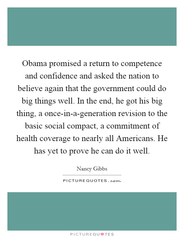 Obama promised a return to competence and confidence and asked the nation to believe again that the government could do big things well. In the end, he got his big thing, a once-in-a-generation revision to the basic social compact, a commitment of health coverage to nearly all Americans. He has yet to prove he can do it well. Picture Quote #1