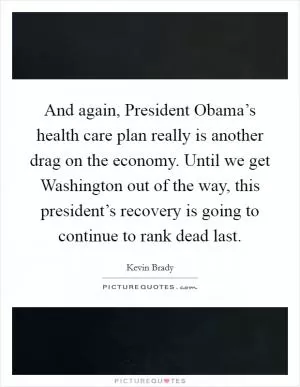 And again, President Obama’s health care plan really is another drag on the economy. Until we get Washington out of the way, this president’s recovery is going to continue to rank dead last Picture Quote #1