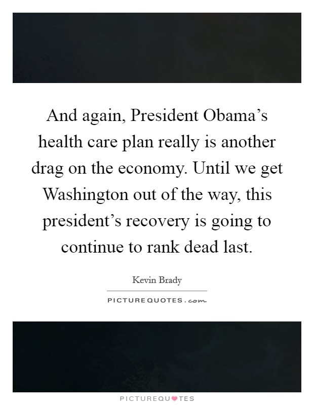 And again, President Obama's health care plan really is another drag on the economy. Until we get Washington out of the way, this president's recovery is going to continue to rank dead last. Picture Quote #1