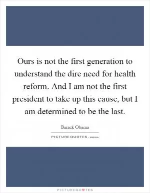Ours is not the first generation to understand the dire need for health reform. And I am not the first president to take up this cause, but I am determined to be the last Picture Quote #1