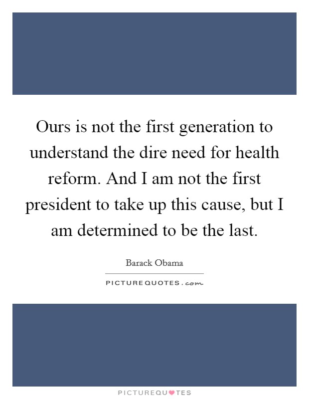 Ours is not the first generation to understand the dire need for health reform. And I am not the first president to take up this cause, but I am determined to be the last. Picture Quote #1