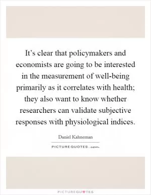 It’s clear that policymakers and economists are going to be interested in the measurement of well-being primarily as it correlates with health; they also want to know whether researchers can validate subjective responses with physiological indices Picture Quote #1