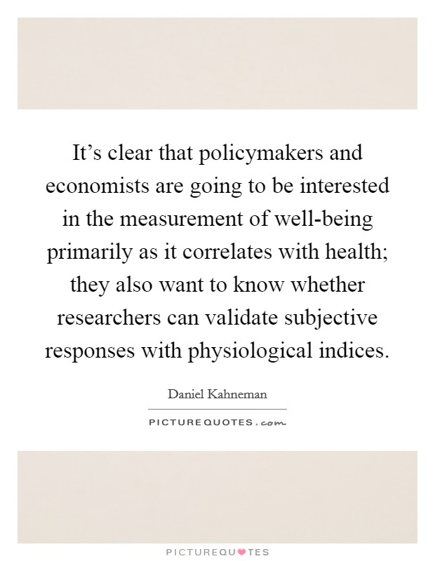 It's clear that policymakers and economists are going to be interested in the measurement of well-being primarily as it correlates with health; they also want to know whether researchers can validate subjective responses with physiological indices. Picture Quote #1