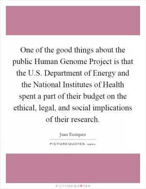 One of the good things about the public Human Genome Project is that the U.S. Department of Energy and the National Institutes of Health spent a part of their budget on the ethical, legal, and social implications of their research Picture Quote #1