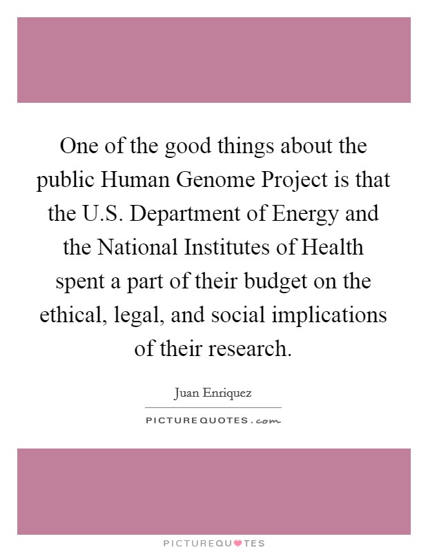 One of the good things about the public Human Genome Project is that the U.S. Department of Energy and the National Institutes of Health spent a part of their budget on the ethical, legal, and social implications of their research. Picture Quote #1